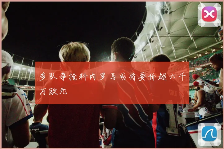 多队争抢科内罗马或将要价超六千万欧元
