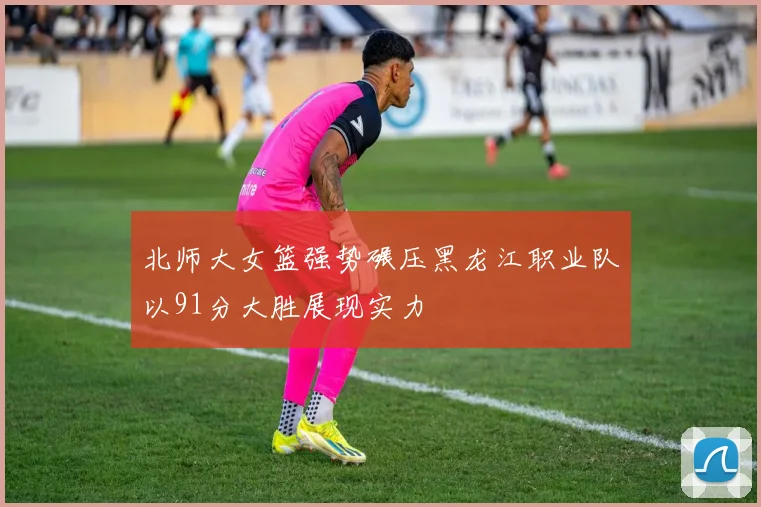 北师大女篮强势碾压黑龙江职业队以91分大胜展现实力