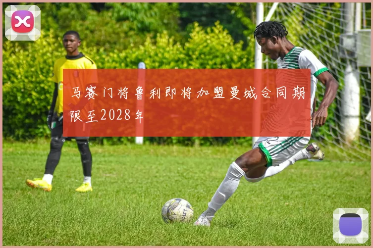 马赛门将鲁利即将加盟曼城合同期限至2028年