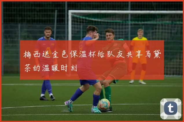 梅西送金色保温杯给队友共享马黛茶的温暖时刻