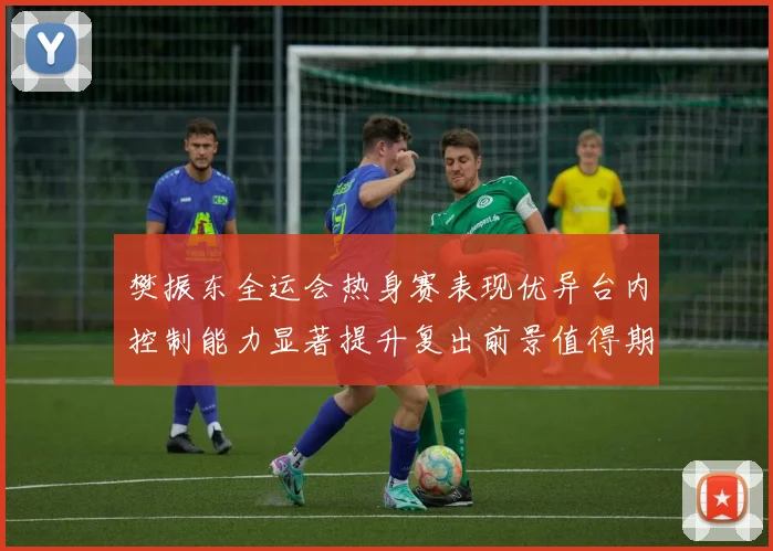 樊振东全运会热身赛表现优异台内控制能力显著提升复出前景值得期待