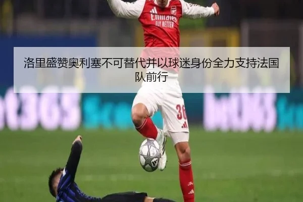 洛里盛赞奥利塞不可替代并以球迷身份全力支持法国队前行