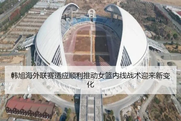 韩旭海外联赛适应顺利推动女篮内线战术迎来新变化