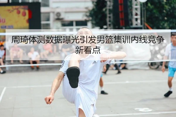 周琦体测数据曝光引发男篮集训内线竞争新看点