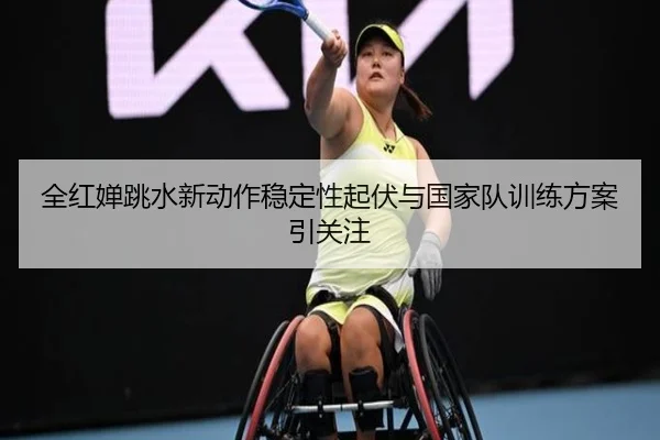 全红婵跳水新动作稳定性起伏与国家队训练方案引关注